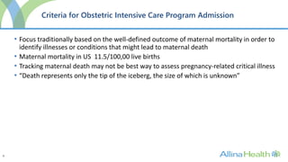 9
Criteria for Obstetric Intensive Care Program Admission
• Focus traditionally based on the well-defined outcome of maternal mortality in order to
identify illnesses or conditions that might lead to maternal death
• Maternal mortality in US 11.5/100,00 live births
• Tracking maternal death may not be best way to assess pregnancy-related critical illness
• “Death represents only the tip of the iceberg, the size of which is unknown”
 