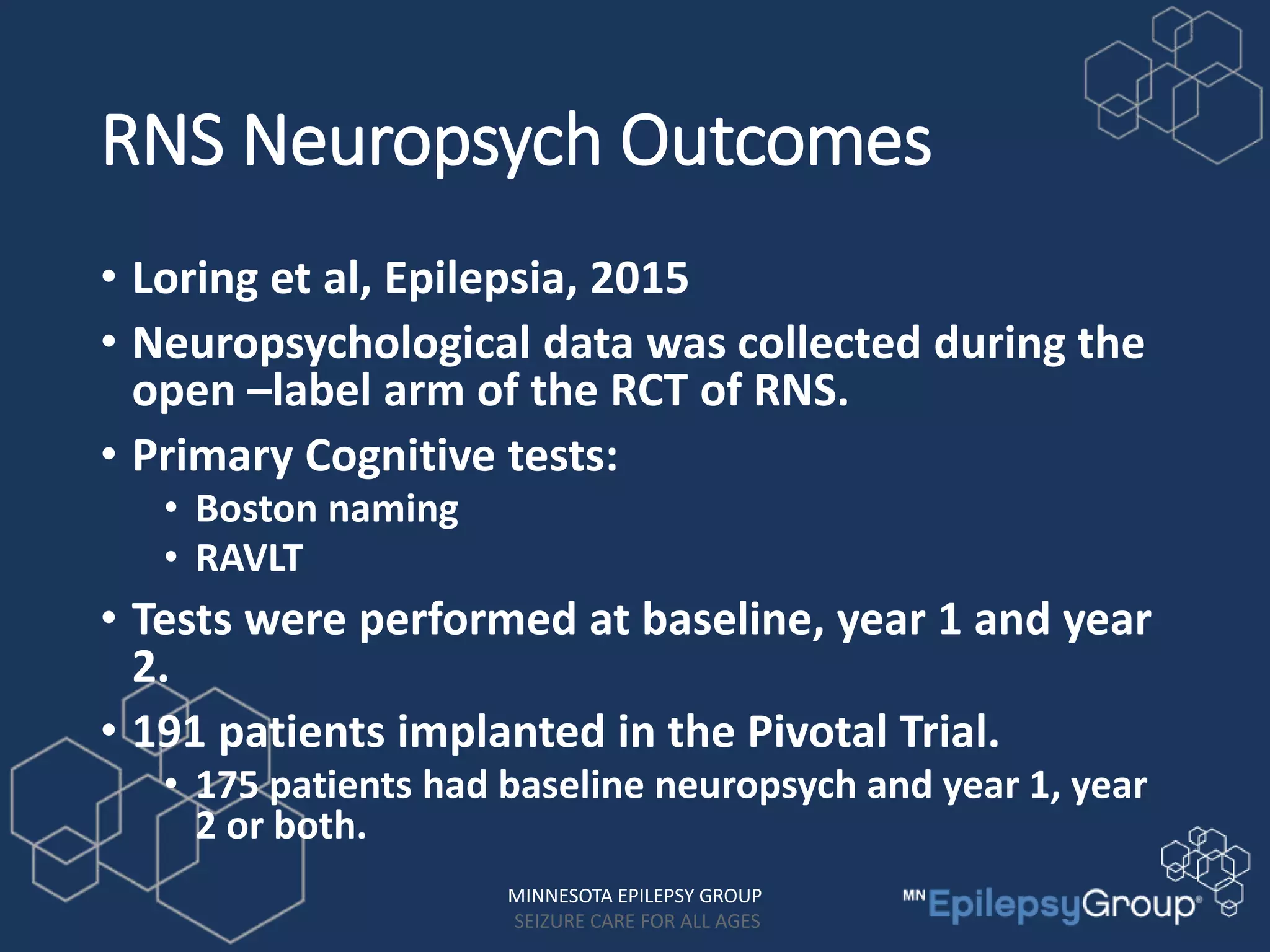 RNS Neuropsych Outcomes
• Loring et al, Epilepsia, 2015
• Neuropsychological data was collected during the
open –label arm of the RCT of RNS.
• Primary Cognitive tests:
• Boston naming
• RAVLT
• Tests were performed at baseline, year 1 and year
2.
• 191 patients implanted in the Pivotal Trial.
• 175 patients had baseline neuropsych and year 1, year
2 or both.
MINNESOTA EPILEPSY GROUP
SEIZURE CARE FOR ALL AGES
 