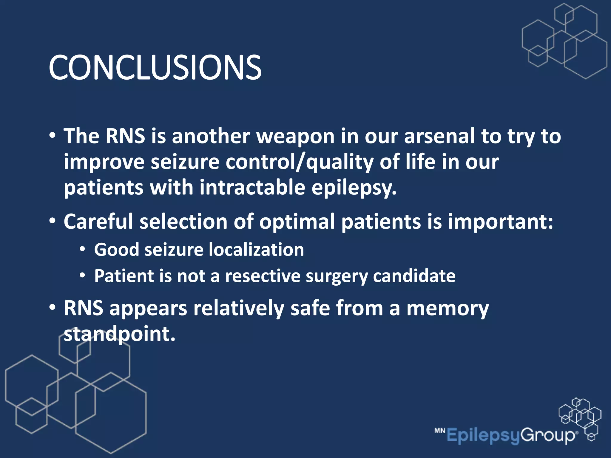 CONCLUSIONS
• The RNS is another weapon in our arsenal to try to
improve seizure control/quality of life in our
patients with intractable epilepsy.
• Careful selection of optimal patients is important:
• Good seizure localization
• Patient is not a resective surgery candidate
• RNS appears relatively safe from a memory
standpoint.
 