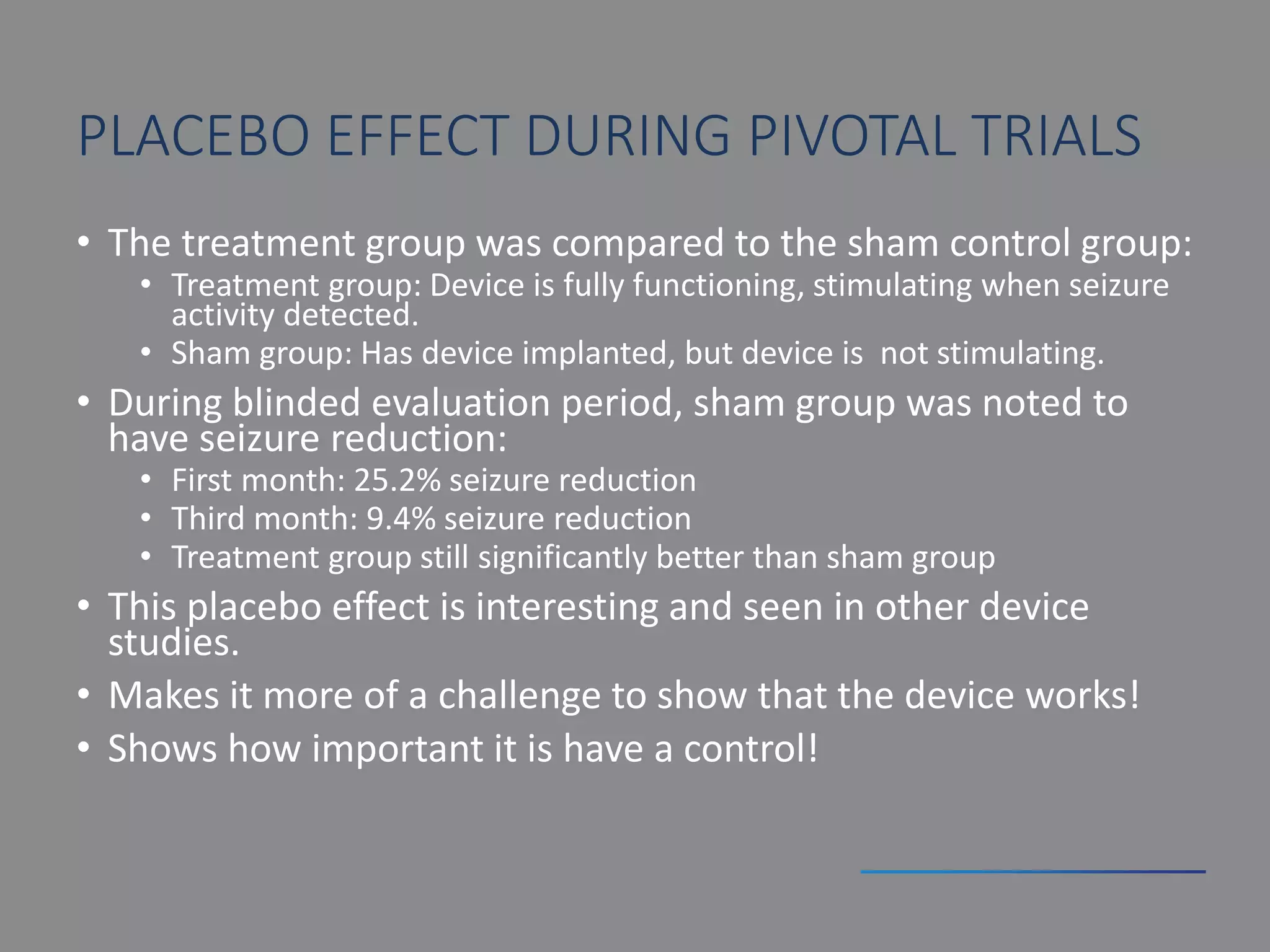 PLACEBO EFFECT DURING PIVOTAL TRIALS
• The treatment group was compared to the sham control group:
• Treatment group: Device is fully functioning, stimulating when seizure
activity detected.
• Sham group: Has device implanted, but device is not stimulating.
• During blinded evaluation period, sham group was noted to
have seizure reduction:
• First month: 25.2% seizure reduction
• Third month: 9.4% seizure reduction
• Treatment group still significantly better than sham group
• This placebo effect is interesting and seen in other device
studies.
• Makes it more of a challenge to show that the device works!
• Shows how important it is have a control!
 