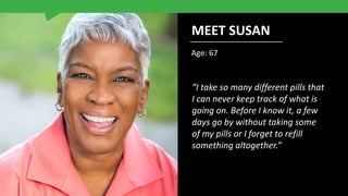 Age: 67
“I take so many different pills that
I can never keep track of what is
going on. Before I know it, a few
days go by without taking some
of my pills or I forget to refill
something altogether.”
MEET SUSAN
 