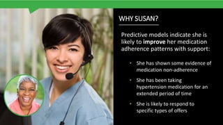 7
• She has shown some evidence of
medication non-adherence
• She has been taking
hypertension medication for an
extended period of time
• She is likely to respond to
specific types of offers
Predictive models indicate she is
likely to improve her medication
adherence patterns with support:
WHY SUSAN?
 