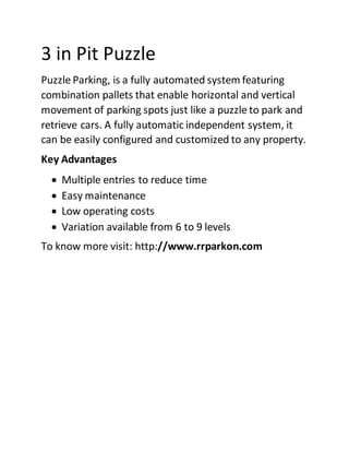 3 in Pit Puzzle
Puzzle Parking, is a fully automated system featuring
combination pallets that enable horizontal and vertical
movement of parking spots just like a puzzle to park and
retrieve cars. A fully automatic independent system, it
can be easily configured and customized to any property.
Key Advantages
 Multiple entries to reduce time
 Easy maintenance
 Low operating costs
 Variation available from 6 to 9 levels
To know more visit: http://www.rrparkon.com
 