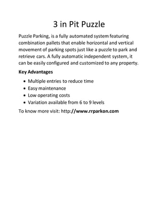 3 in Pit Puzzle
Puzzle Parking, is a fully automated system featuring
combination pallets that enable horizontal and vertical
movement of parking spots just like a puzzle to park and
retrieve cars. A fully automatic independent system, it
can be easily configured and customized to any property.
Key Advantages
 Multiple entries to reduce time
 Easy maintenance
 Low operating costs
 Variation available from 6 to 9 levels
To know more visit: http://www.rrparkon.com
 