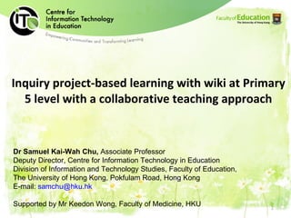 Inquiry project-based learning with wiki at Primary 5 level with a collaborative teaching approach Dr Samuel Kai-Wah Chu,  Associate Professor Deputy Director, Centre for Information Technology in Education D ivision of Information and Technology Studies, Faculty of Education,  The University of Hong Kong, Pokfulam Road, Hong Kong E-mail:  [email_address] Supported by Mr Keedon Wong, Faculty of Medicine, HKU 