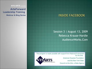 Session 3 | August 13, 2009 Rebecca Krause-Hardie AudienceWorks.Com This program is made possible with support from National Endowment for the Arts,  American Express Foundation  and the New York State  Council on the Arts, a State Agency NYS ARTS  presents ArtsForward  Leadership Training  Webinar & Blog Series INSIDE FACEBOOK 