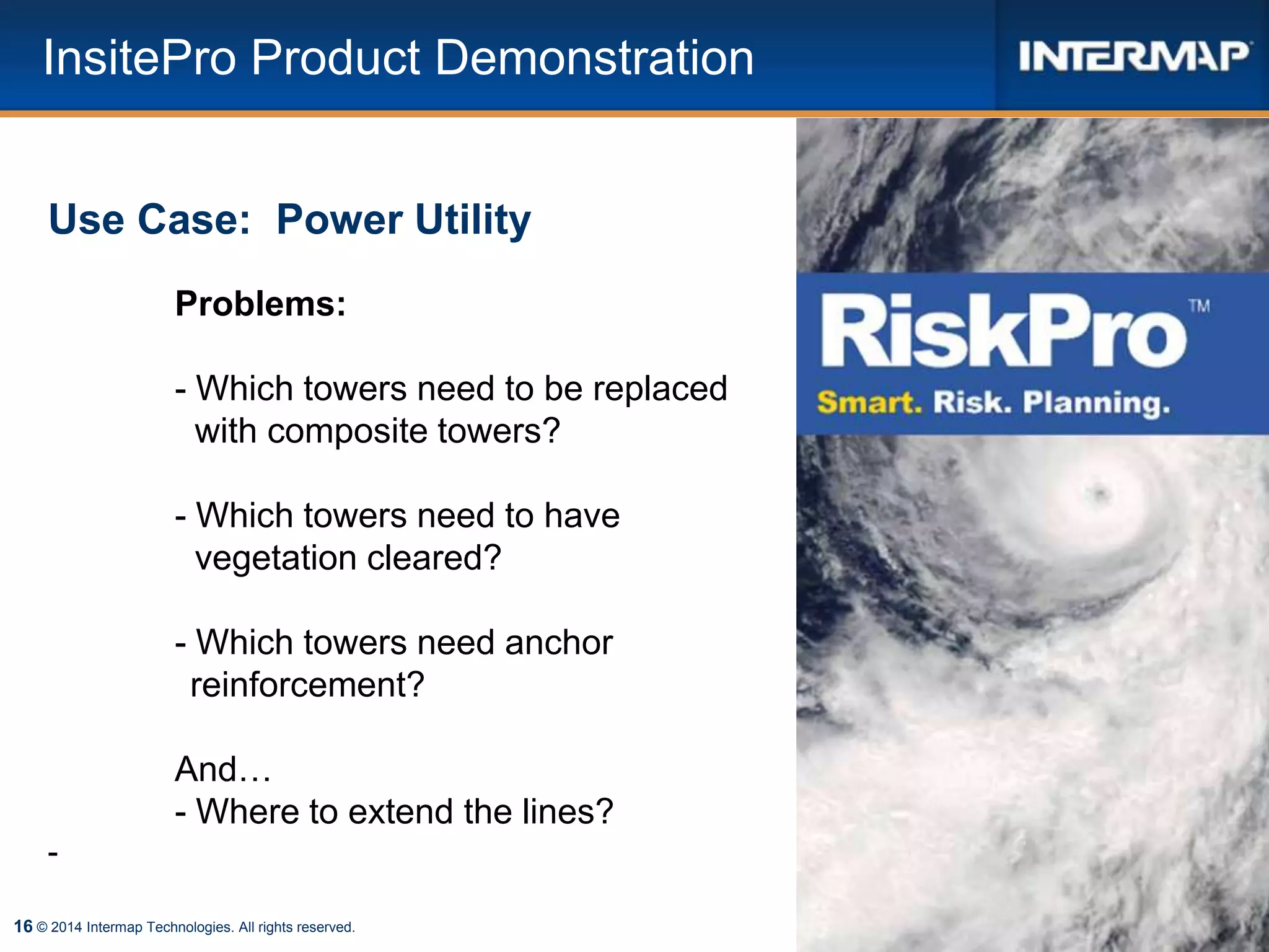 16 © 2014 Intermap Technologies. All rights reserved.
Use Case: Power Utility
Problems:
- Which towers need to be replaced
with composite towers?
- Which towers need to have
vegetation cleared?
- Which towers need anchor
reinforcement?
And…
- Where to extend the lines?
-
InsitePro Product Demonstration
 