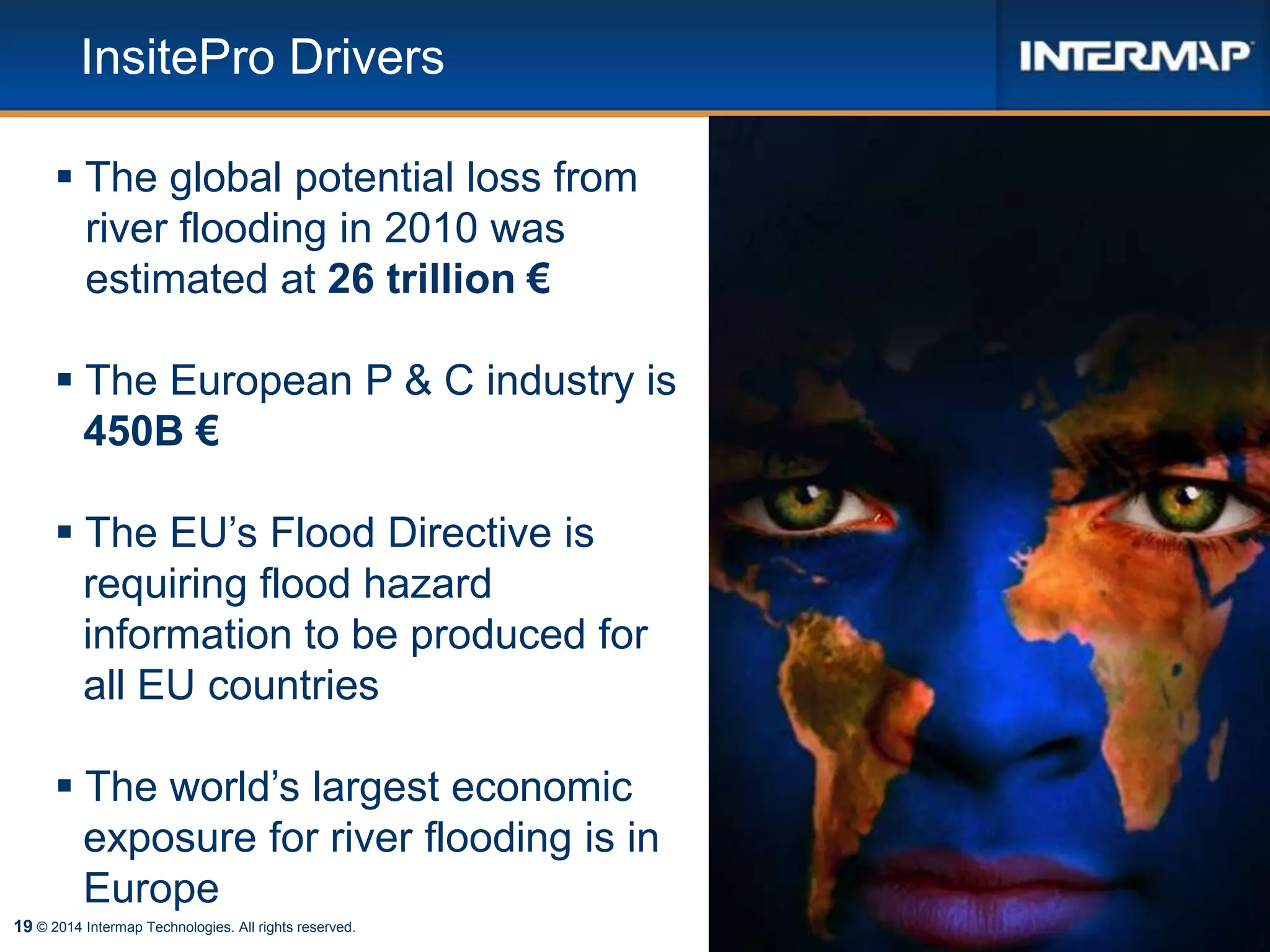 19
InsitePro Drivers
 The global potential loss from
river flooding in 2010 was
estimated at 26 trillion €
 The European P & C industry is
450B €
 The EU’s Flood Directive is
requiring flood hazard
information to be produced for
all EU countries
 The world’s largest economic
exposure for river flooding is in
Europe
© 2014 Intermap Technologies. All rights reserved.
 