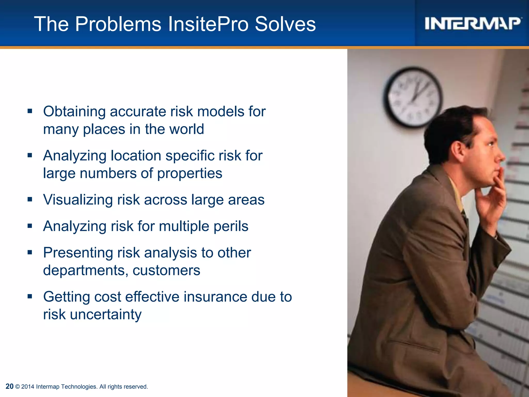 20 © 2014 Intermap Technologies. All rights reserved.
The Problems InsitePro Solves
 Obtaining accurate risk models for
many places in the world
 Analyzing location specific risk for
large numbers of properties
 Visualizing risk across large areas
 Analyzing risk for multiple perils
 Presenting risk analysis to other
departments, customers
 Getting cost effective insurance due to
risk uncertainty
 