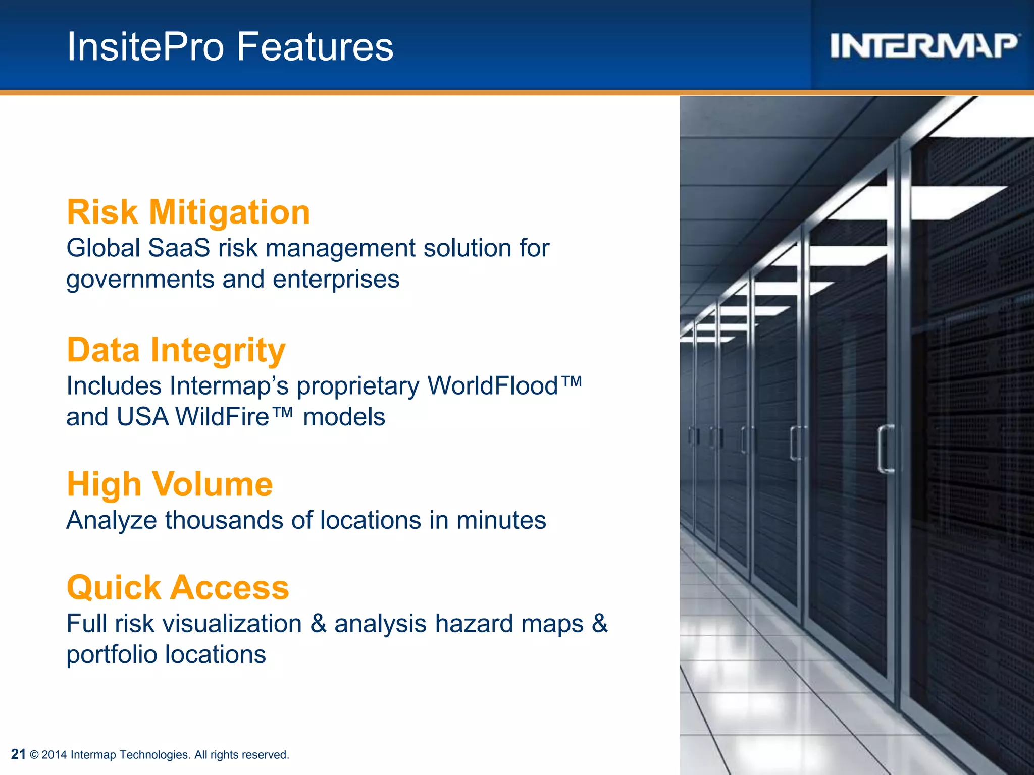 21
InsitePro Features
© 2014 Intermap Technologies. All rights reserved.
Risk Mitigation
Global SaaS risk management solution for
governments and enterprises
Data Integrity
Includes Intermap’s proprietary WorldFlood™
and USA WildFire™ models
High Volume
Analyze thousands of locations in minutes
Quick Access
Full risk visualization & analysis hazard maps &
portfolio locations
 