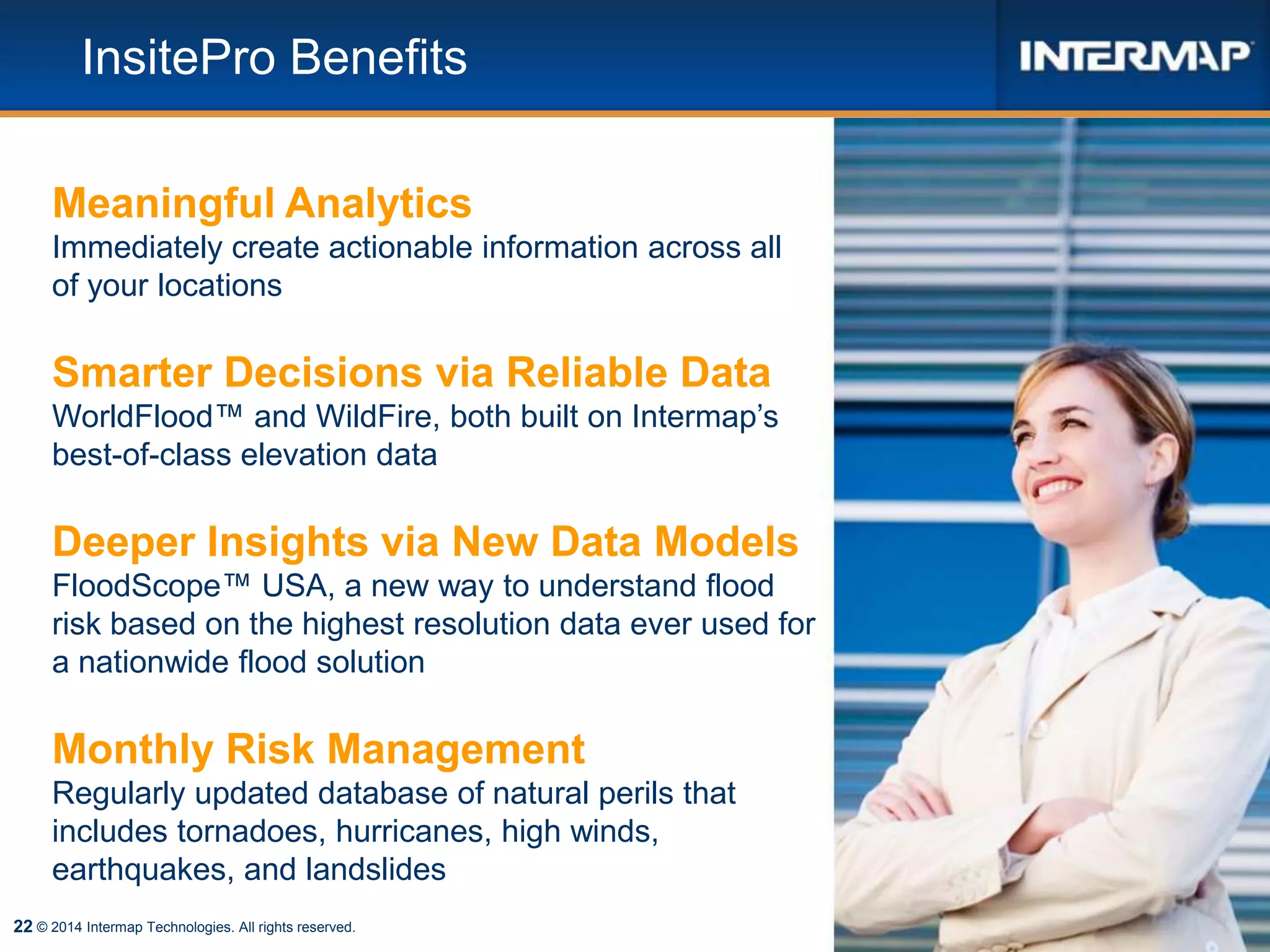 22
InsitePro Benefits
© 2014 Intermap Technologies. All rights reserved.
Meaningful Analytics
Immediately create actionable information across all
of your locations
Smarter Decisions via Reliable Data
WorldFlood™ and WildFire, both built on Intermap’s
best-of-class elevation data
Deeper Insights via New Data Models
FloodScope™ USA, a new way to understand flood
risk based on the highest resolution data ever used for
a nationwide flood solution
Monthly Risk Management
Regularly updated database of natural perils that
includes tornadoes, hurricanes, high winds,
earthquakes, and landslides
 