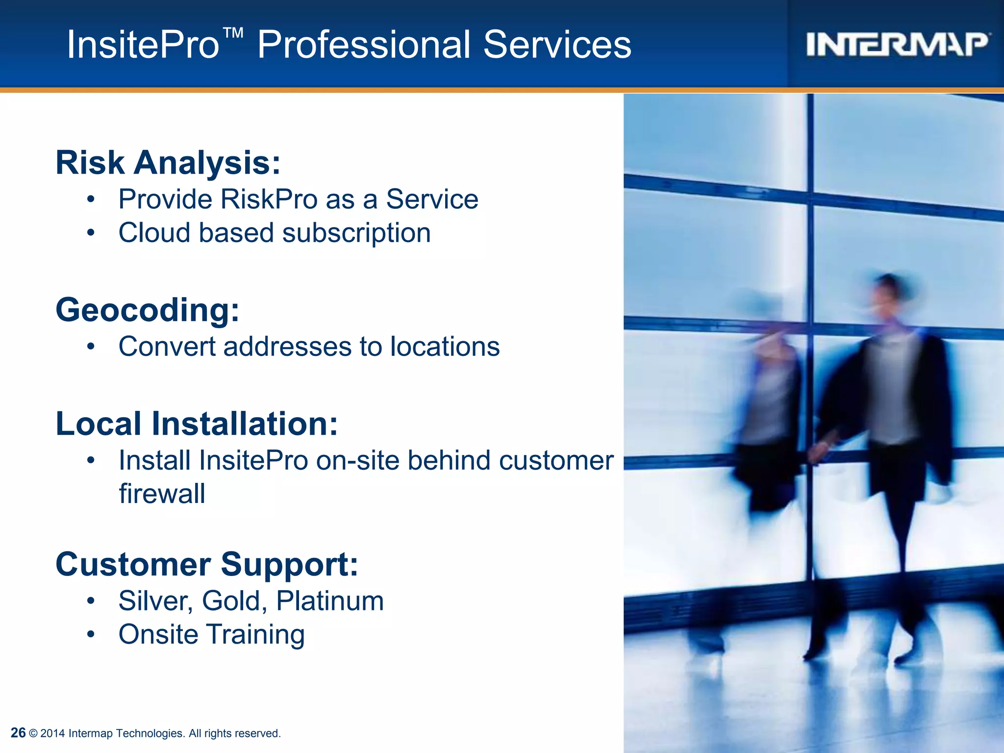 26
InsitePro™ Professional Services
© 2014 Intermap Technologies. All rights reserved.
Risk Analysis:
• Provide RiskPro as a Service
• Cloud based subscription
Geocoding:
• Convert addresses to locations
Local Installation:
• Install InsitePro on-site behind customer
firewall
Customer Support:
• Silver, Gold, Platinum
• Onsite Training
 