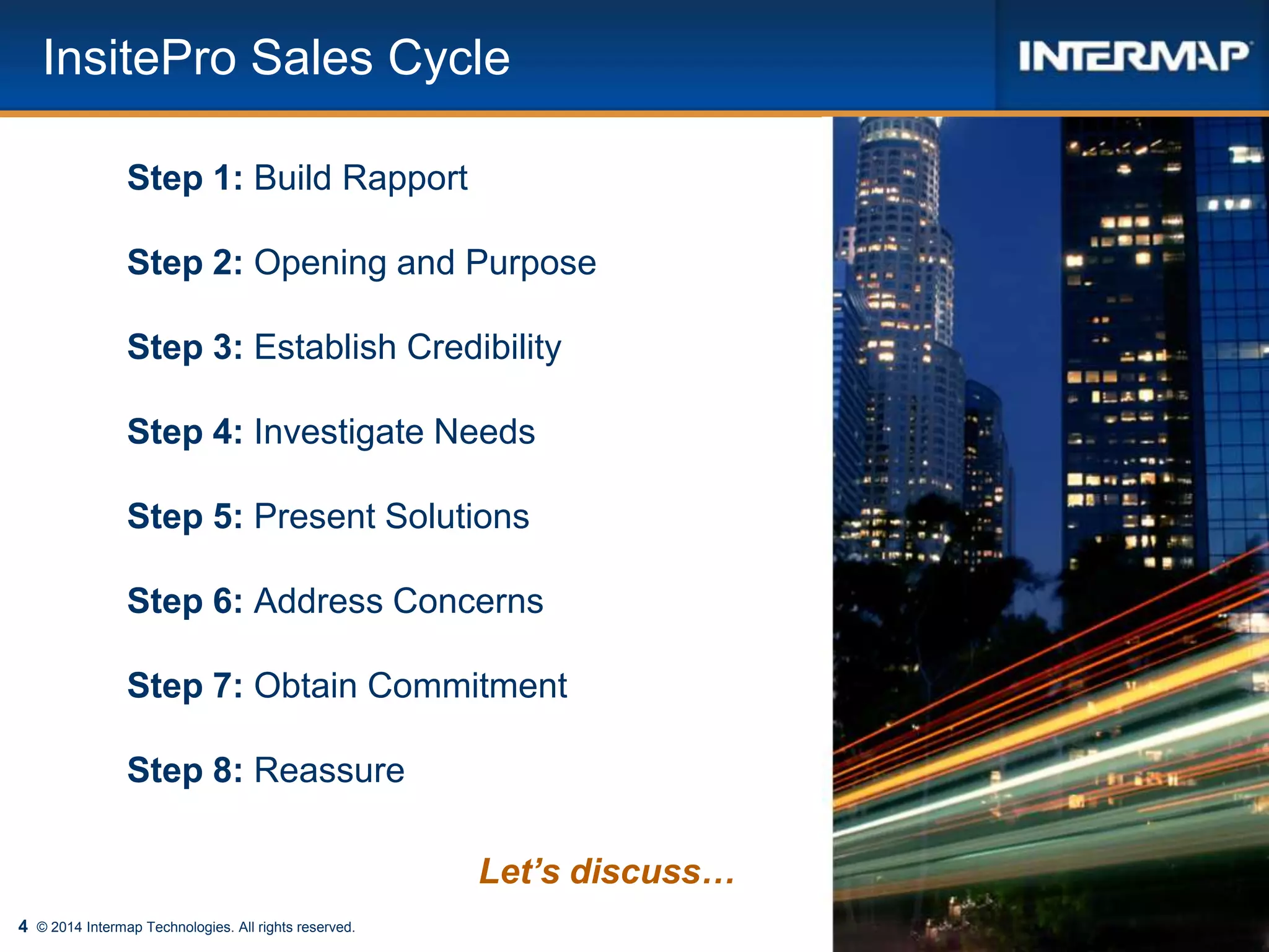 4
InsitePro Sales Cycle
© 2014 Intermap Technologies. All rights reserved.
Step 1: Build Rapport
Step 2: Opening and Purpose
Step 3: Establish Credibility
Step 4: Investigate Needs
Step 5: Present Solutions
Step 6: Address Concerns
Step 7: Obtain Commitment
Step 8: Reassure
Let’s discuss…
 