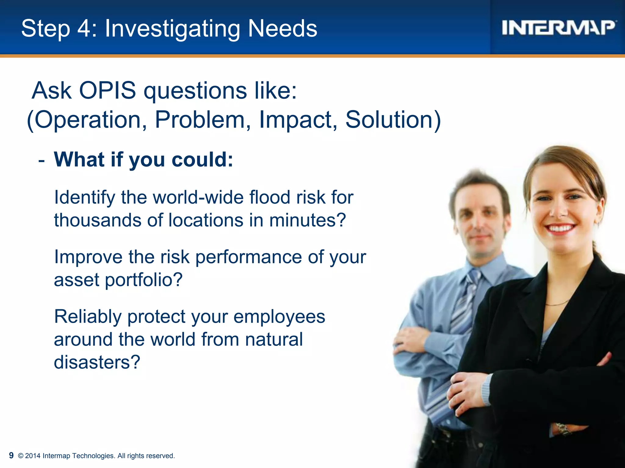 9 © 2014 Intermap Technologies. All rights reserved.
Step 4: Investigating Needs
Ask OPIS questions like:
(Operation, Problem, Impact, Solution)
- What if you could:
Identify the world-wide flood risk for
thousands of locations in minutes?
Improve the risk performance of your
asset portfolio?
Reliably protect your employees
around the world from natural
disasters?
 