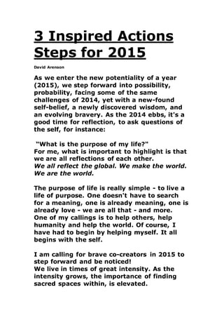 3 Inspired Actions
Steps for 2015
David Arenson
As we enter the new potentiality of a year
(2015), we step forward into possibility,
probability, facing some of the same
challenges of 2014, yet with a new-found
self-belief, a newly discovered wisdom, and
an evolving bravery. As the 2014 ebbs, it's a
good time for reflection, to ask questions of
the self, for instance:
“What is the purpose of my life?"
For me, what is important to highlight is that
we are all reflections of each other.
We all reflect the global. We make the world.
We are the world.
The purpose of life is really simple - to live a
life of purpose. One doesn't have to search
for a meaning, one is already meaning, one is
already love - we are all that - and more.
One of my callings is to help others, help
humanity and help the world. Of course, I
have had to begin by helping myself. It all
begins with the self.
I am calling for brave co-creators in 2015 to
step forward and be noticed!
We live in times of great intensity. As the
intensity grows, the importance of finding
sacred spaces within, is elevated.
 