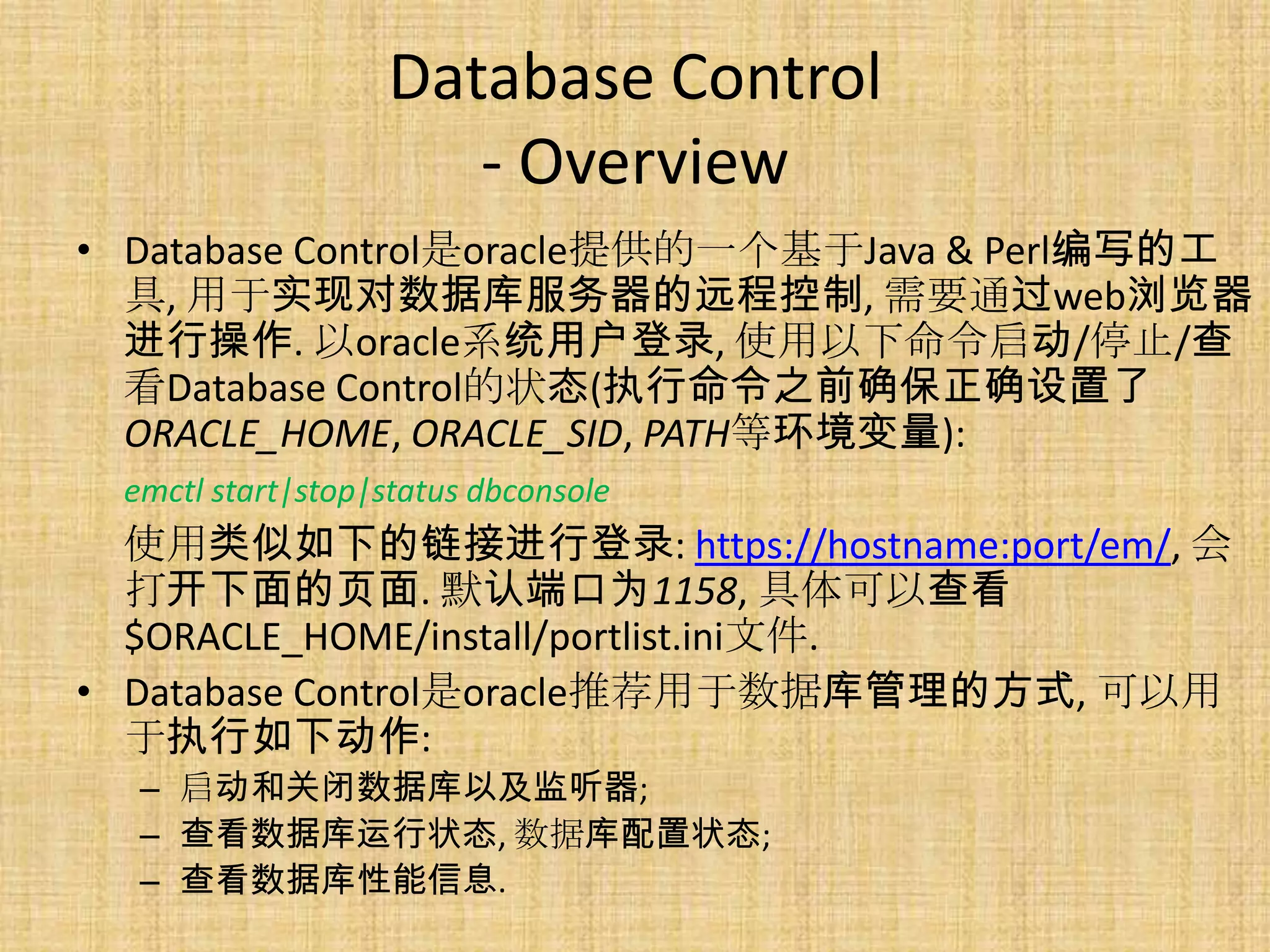 Database Control
                     - Overview
• Database Control是oracle提供的一个基于Java & Perl编写的工
  具, 用于实现对数据库服务器的远程控制, 需要通过web浏览器
  进行操作. 以oracle系统用户登录, 使用以下命令启动/停止/查
  看Database Control的状态(执行命令之前确保正确设置了
  ORACLE_HOME, ORACLE_SID, PATH等环境变量):
 emctl start|stop|status dbconsole
  使用类似如下的链接进行登录: https://hostname:port/em/, 会
  打开下面的页面. 默认端口为1158, 具体可以查看
  $ORACLE_HOME/install/portlist.ini文件.
• Database Control是oracle推荐用于数据库管理的方式, 可以用
  于执行如下动作:
  – 启动和关闭数据库以及监听器;
  – 查看数据库运行状态, 数据库配置状态;
  – 查看数据库性能信息.
 