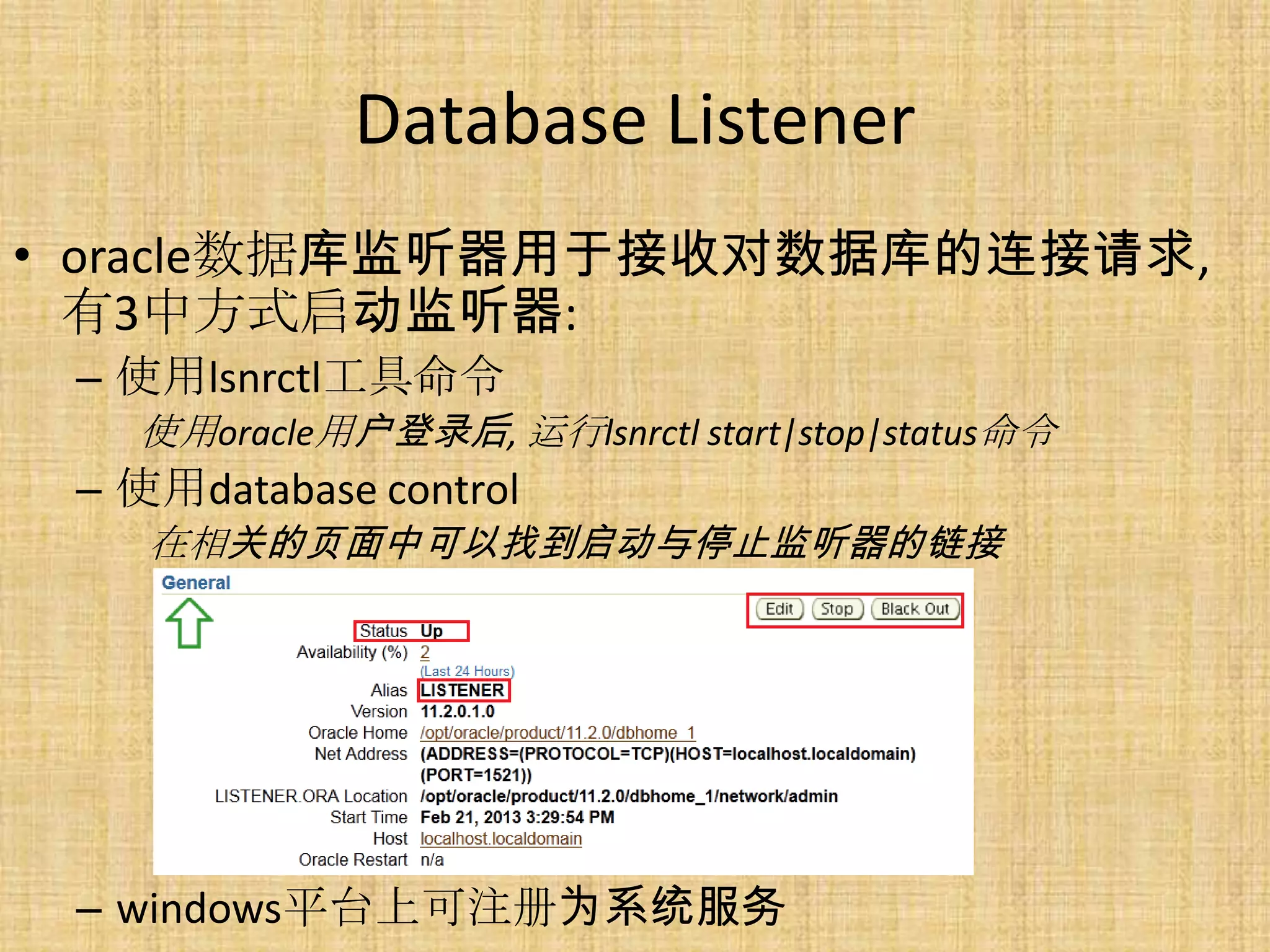 Database Listener
• oracle数据库监听器用于接收对数据库的连接请求,
  有3中方式启动监听器:
 – 使用lsnrctl工具命令
   使用oracle用户登录后, 运行lsnrctl start|stop|status命令
 – 使用database control
    在相关的页面中可以找到启动与停止监听器的链接




 – windows平台上可注册为系统服务
 