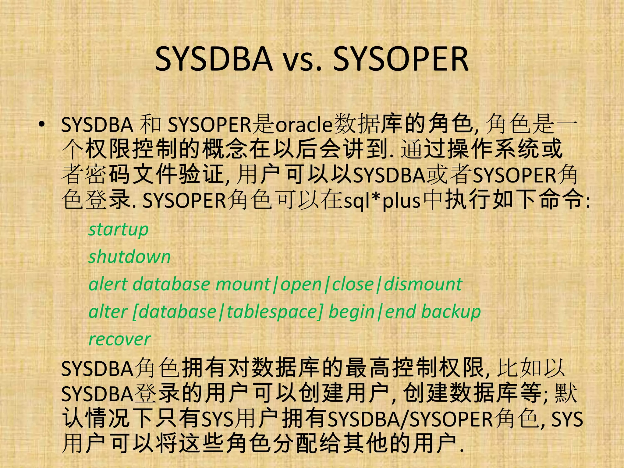 SYSDBA vs. SYSOPER
• SYSDBA 和 SYSOPER是oracle数据库的角色, 角色是一
  个权限控制的概念在以后会讲到. 通过操作系统或
  者密码文件验证, 用户可以以SYSDBA或者SYSOPER角
  色登录. SYSOPER角色可以在sql*plus中执行如下命令:
   startup
   shutdown
   alert database mount|open|close|dismount
   alter [database|tablespace] begin|end backup
   recover
 SYSDBA角色拥有对数据库的最高控制权限, 比如以
 SYSDBA登录的用户可以创建用户, 创建数据库等; 默
 认情况下只有SYS用户拥有SYSDBA/SYSOPER角色, SYS
 用户可以将这些角色分配给其他的用户.
 