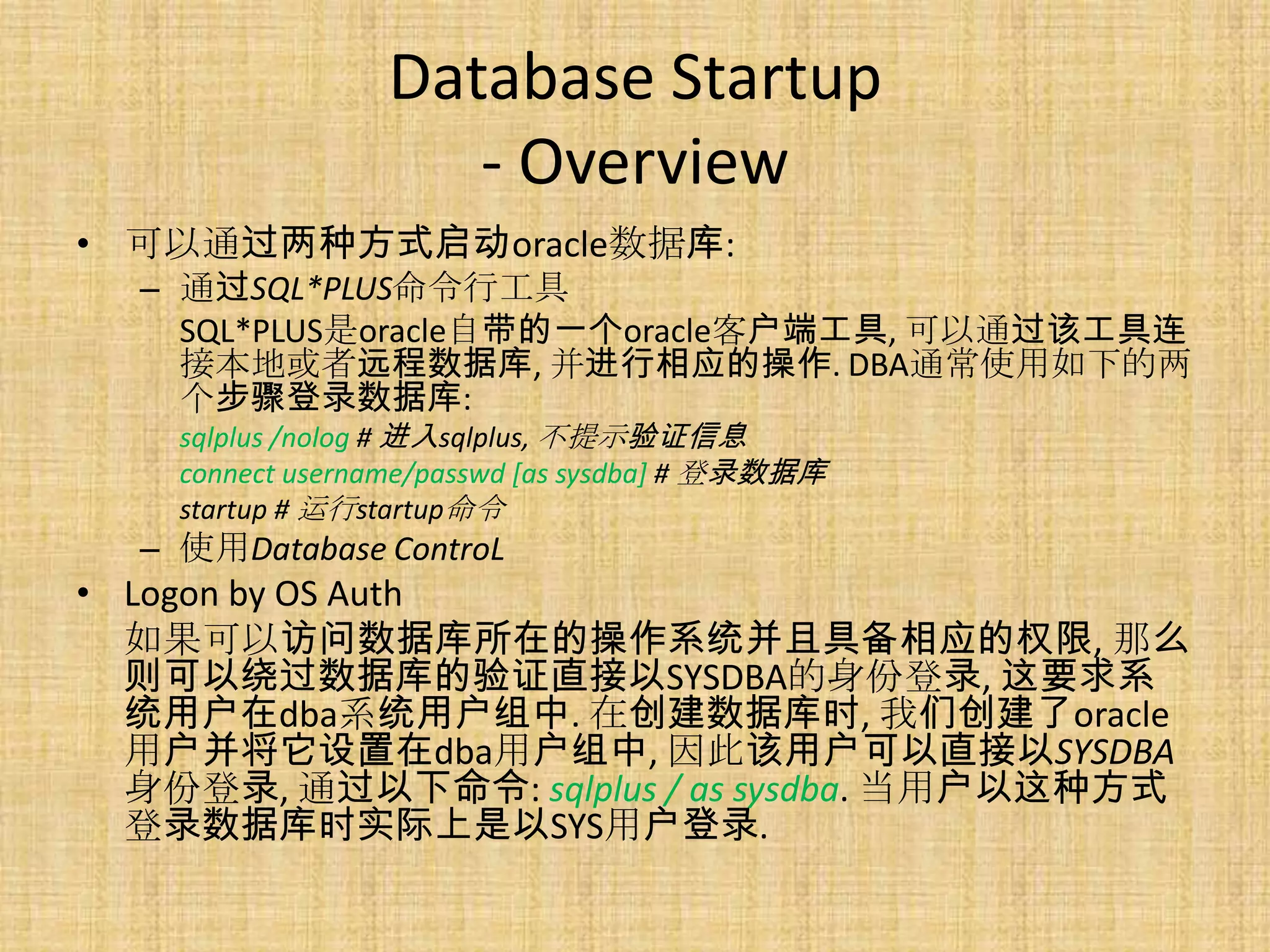 Database Startup
                    - Overview
• 可以通过两种方式启动oracle数据库:
  – 通过SQL*PLUS命令行工具
    SQL*PLUS是oracle自带的一个oracle客户端工具, 可以通过该工具连
    接本地或者远程数据库, 并进行相应的操作. DBA通常使用如下的两
    个步骤登录数据库:
    sqlplus /nolog # 进入sqlplus, 不提示验证信息
    connect username/passwd [as sysdba] # 登录数据库
    startup # 运行startup命令
  – 使用Database ControL
• Logon by OS Auth
  如果可以访问数据库所在的操作系统并且具备相应的权限, 那么
  则可以绕过数据库的验证直接以SYSDBA的身份登录, 这要求系
  统用户在dba系统用户组中. 在创建数据库时, 我们创建了oracle
  用户并将它设置在dba用户组中, 因此该用户可以直接以SYSDBA
  身份登录, 通过以下命令: sqlplus / as sysdba. 当用户以这种方式
  登录数据库时实际上是以SYS用户登录.
 