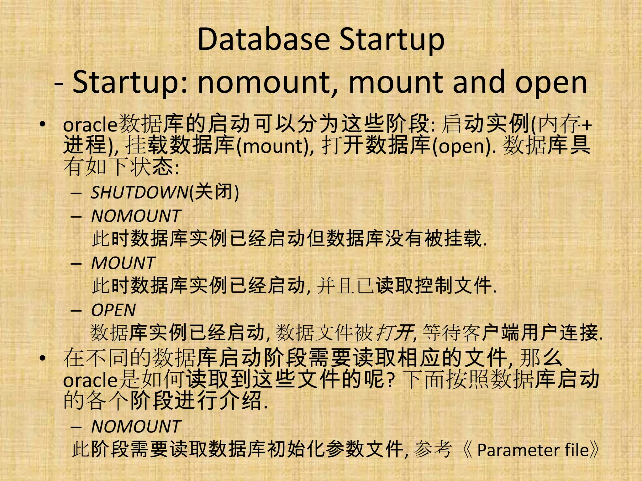 Database Startup
 - Startup: nomount, mount and open
• oracle数据库的启动可以分为这些阶段: 启动实例(内存+
  进程), 挂载数据库(mount), 打开数据库(open). 数据库具
  有如下状态:
  – SHUTDOWN(关闭)
  – NOMOUNT
    此时数据库实例已经启动但数据库没有被挂载.
  – MOUNT
    此时数据库实例已经启动, 并且已读取控制文件.
  – OPEN
    数据库实例已经启动, 数据文件被打开, 等待客户端用户连接.
• 在不同的数据库启动阶段需要读取相应的文件, 那么
  oracle是如何读取到这些文件的呢? 下面按照数据库启动
  的各个阶段进行介绍.
  – NOMOUNT
  此阶段需要读取数据库初始化参数文件, 参考《 Parameter file》
 