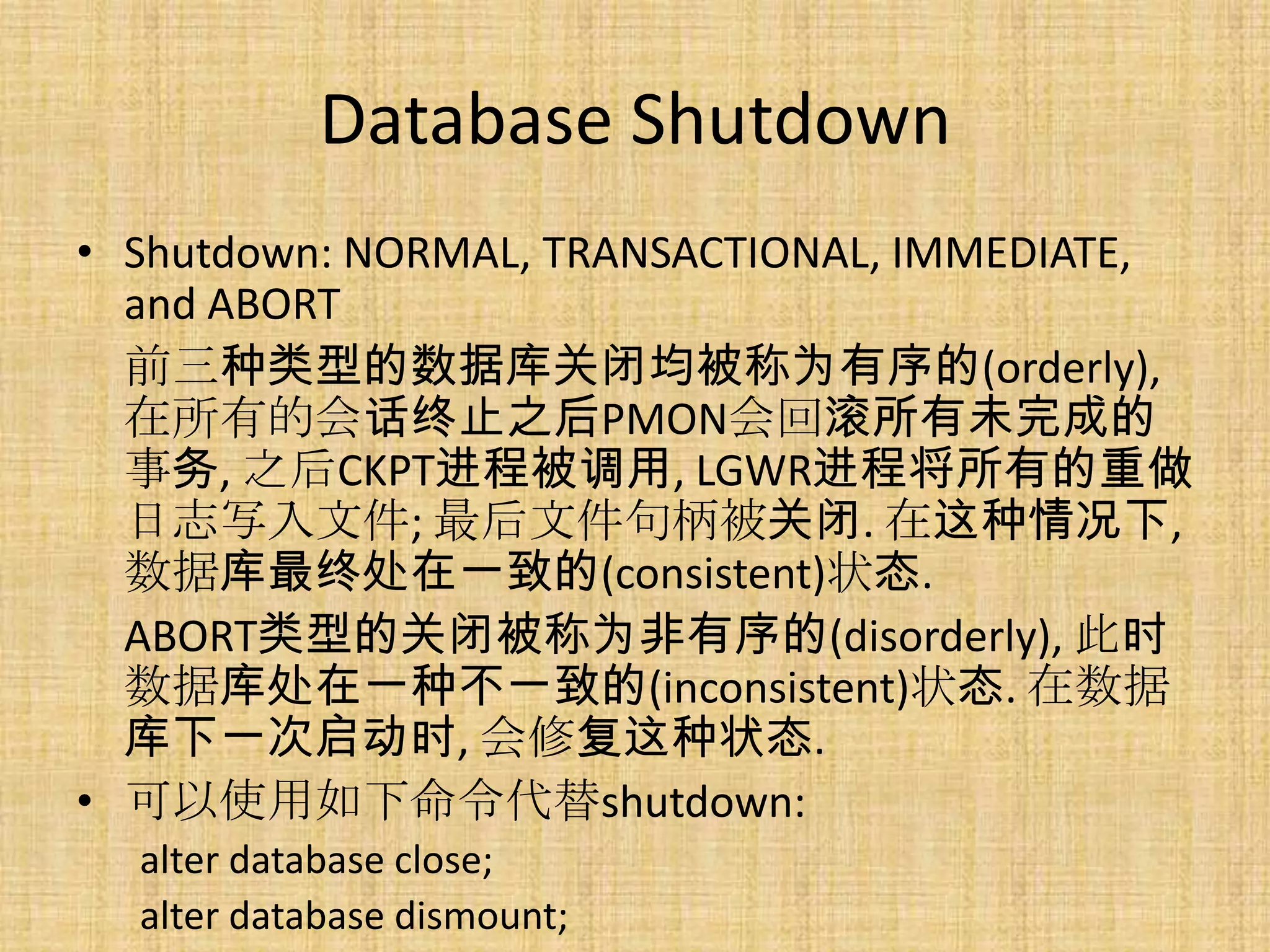 Database Shutdown
• Shutdown: NORMAL, TRANSACTIONAL, IMMEDIATE,
  and ABORT
  前三种类型的数据库关闭均被称为有序的(orderly),
  在所有的会话终止之后PMON会回滚所有未完成的
  事务, 之后CKPT进程被调用, LGWR进程将所有的重做
  日志写入文件; 最后文件句柄被关闭. 在这种情况下,
  数据库最终处在一致的(consistent)状态.
  ABORT类型的关闭被称为非有序的(disorderly), 此时
  数据库处在一种不一致的(inconsistent)状态. 在数据
  库下一次启动时, 会修复这种状态.
• 可以使用如下命令代替shutdown:
  alter database close;
  alter database dismount;
 