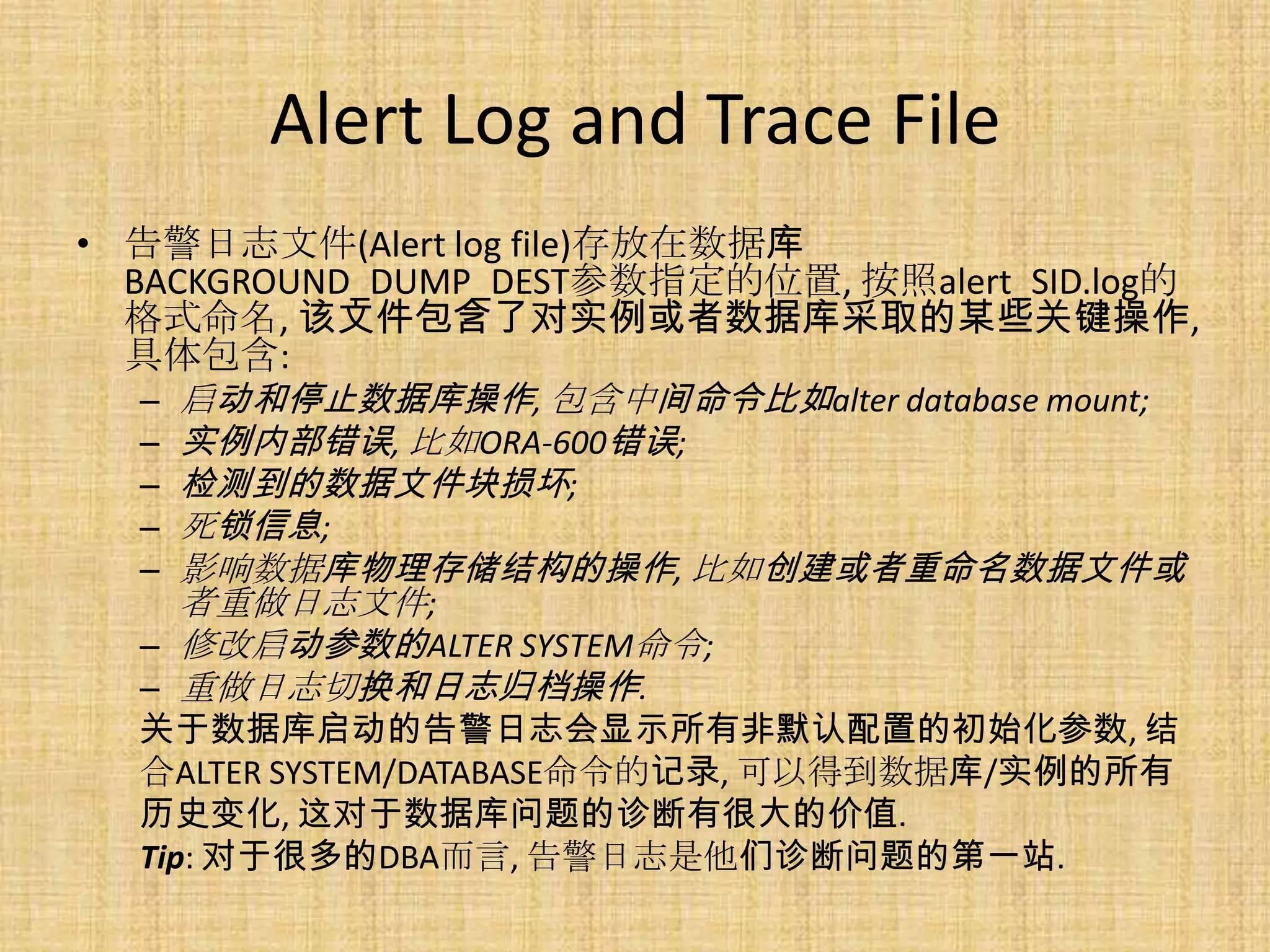 Alert Log and Trace File
• 告警日志文件(Alert log file)存放在数据库
  BACKGROUND_DUMP_DEST参数指定的位置, 按照alert_SID.log的
  格式命名, 该文件包含了对实例或者数据库采取的某些关键操作,
  具体包含:
   – 启动和停止数据库操作, 包含中间命令比如alter database mount;
   – 实例内部错误, 比如ORA-600错误;
   – 检测到的数据文件块损坏;
   – 死锁信息;
   – 影响数据库物理存储结构的操作, 比如创建或者重命名数据文件或
     者重做日志文件;
   – 修改启动参数的ALTER SYSTEM命令;
   – 重做日志切换和日志归档操作.
  关于数据库启动的告警日志会显示所有非默认配置的初始化参数, 结
  合ALTER SYSTEM/DATABASE命令的记录, 可以得到数据库/实例的所有
  历史变化, 这对于数据库问题的诊断有很大的价值.
  Tip: 对于很多的DBA而言, 告警日志是他们诊断问题的第一站.
 