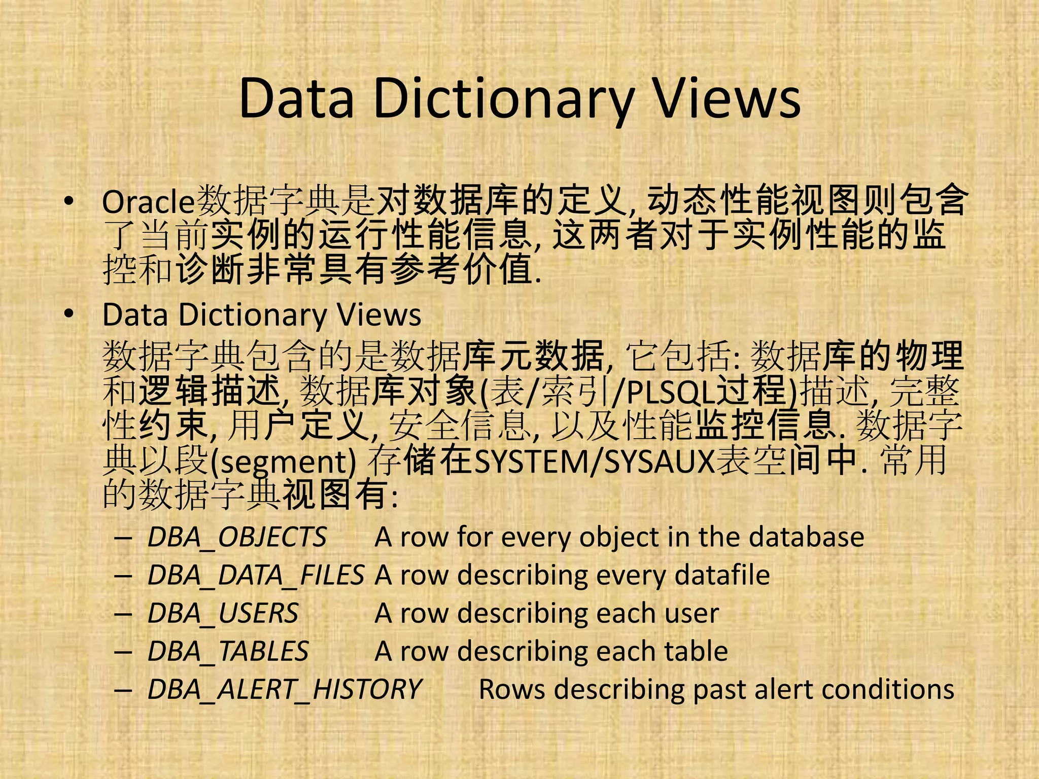 Data Dictionary Views
• Oracle数据字典是对数据库的定义, 动态性能视图则包含
  了当前实例的运行性能信息, 这两者对于实例性能的监
  控和诊断非常具有参考价值.
• Data Dictionary Views
  数据字典包含的是数据库元数据, 它包括: 数据库的物理
  和逻辑描述, 数据库对象(表/索引/PLSQL过程)描述, 完整
  性约束, 用户定义, 安全信息, 以及性能监控信息. 数据字
  典以段(segment) 存储在SYSTEM/SYSAUX表空间中. 常用
  的数据字典视图有:
  –   DBA_OBJECTS A row for every object in the database
  –   DBA_DATA_FILES A row describing every datafile
  –   DBA_USERS      A row describing each user
  –   DBA_TABLES     A row describing each table
  –   DBA_ALERT_HISTORY     Rows describing past alert conditions
 