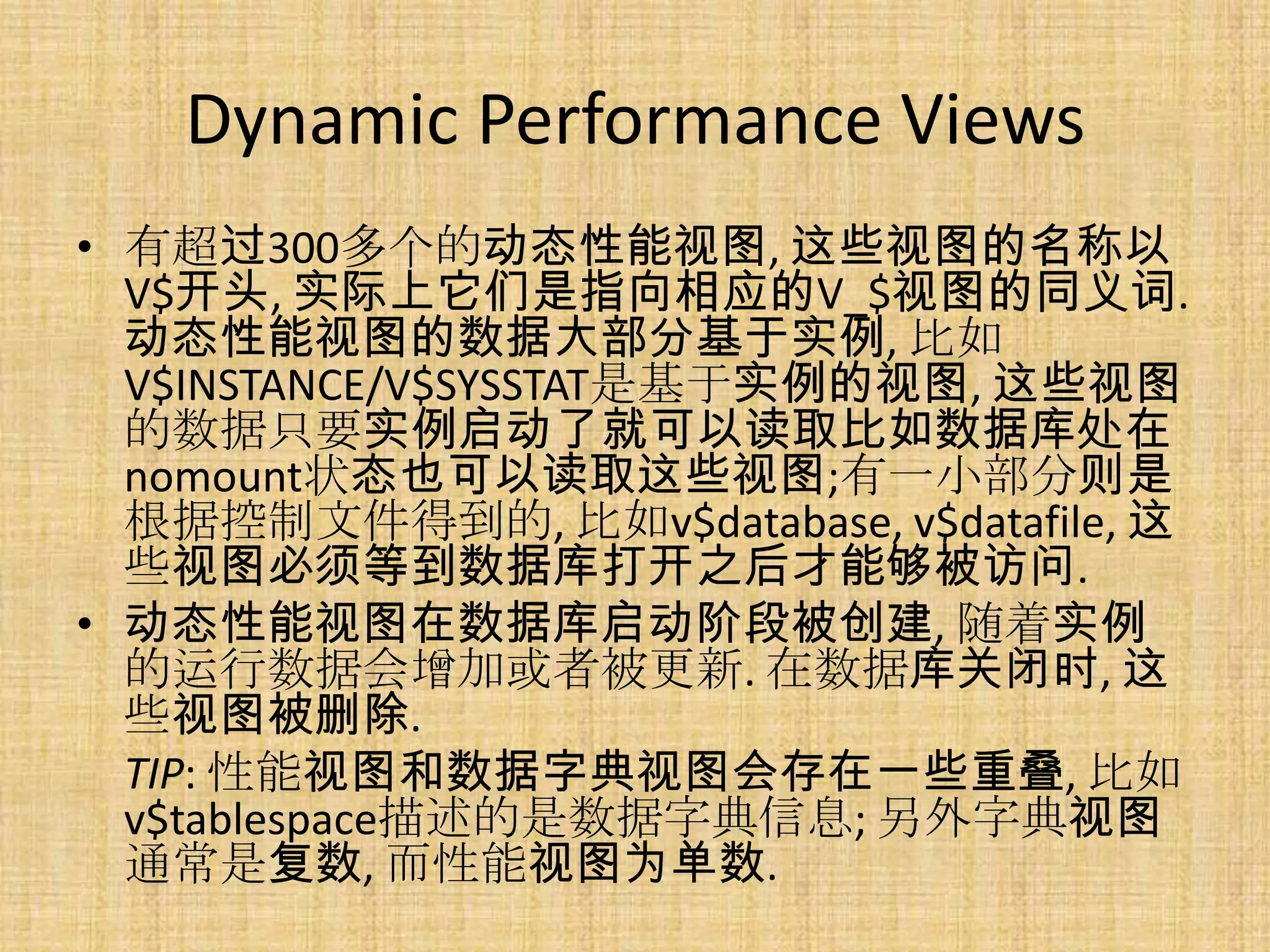 Dynamic Performance Views
• 有超过300多个的动态性能视图, 这些视图的名称以
  V$开头, 实际上它们是指向相应的V_$视图的同义词.
  动态性能视图的数据大部分基于实例, 比如
  V$INSTANCE/V$SYSSTAT是基于实例的视图, 这些视图
  的数据只要实例启动了就可以读取比如数据库处在
  nomount状态也可以读取这些视图;有一小部分则是
  根据控制文件得到的, 比如v$database, v$datafile, 这
  些视图必须等到数据库打开之后才能够被访问.
• 动态性能视图在数据库启动阶段被创建, 随着实例
  的运行数据会增加或者被更新. 在数据库关闭时, 这
  些视图被删除.
  TIP: 性能视图和数据字典视图会存在一些重叠, 比如
  v$tablespace描述的是数据字典信息; 另外字典视图
  通常是复数, 而性能视图为单数.
 