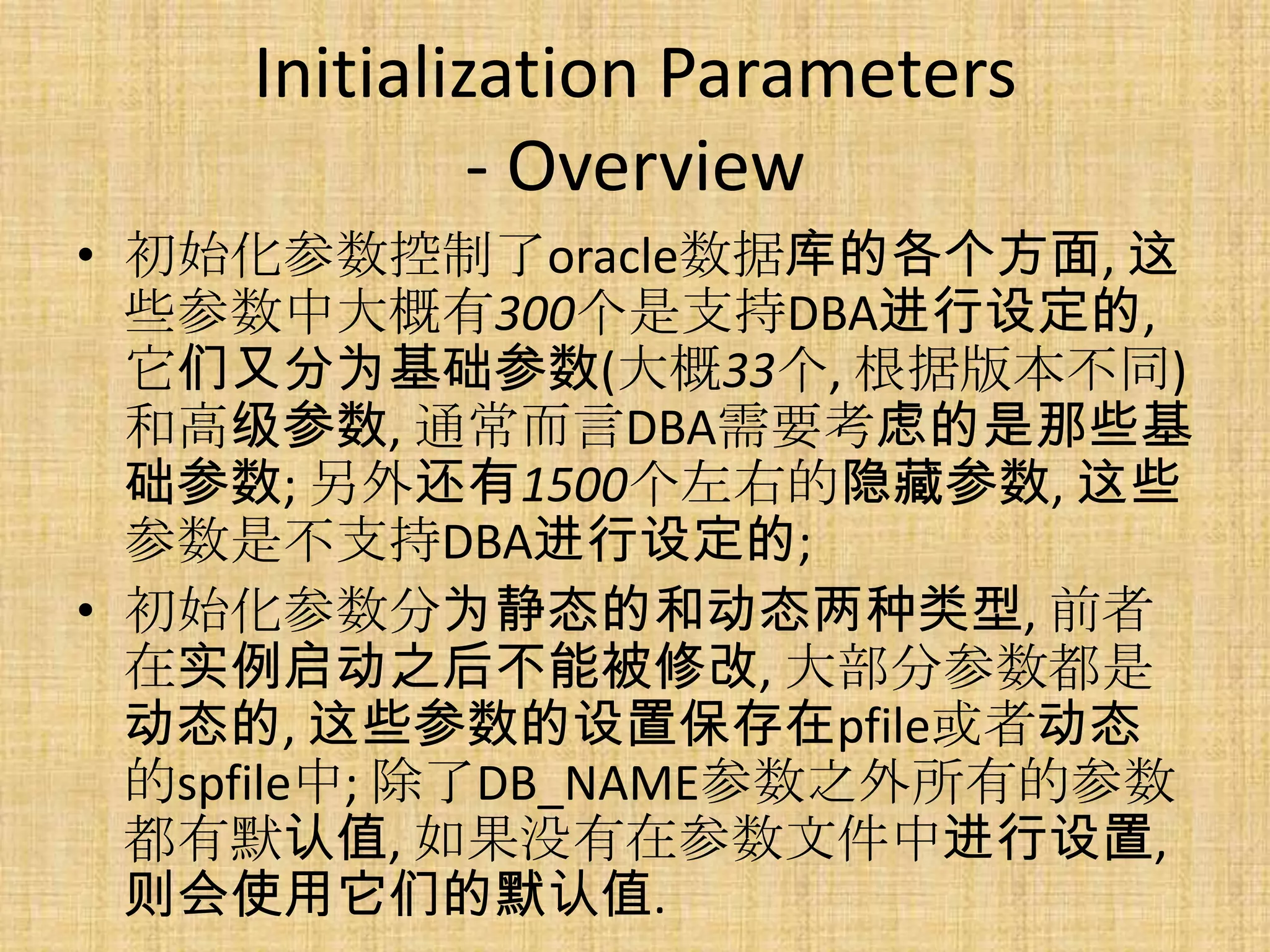Initialization Parameters
             - Overview
• 初始化参数控制了oracle数据库的各个方面, 这
  些参数中大概有300个是支持DBA进行设定的,
  它们又分为基础参数(大概33个, 根据版本不同)
  和高级参数, 通常而言DBA需要考虑的是那些基
  础参数; 另外还有1500个左右的隐藏参数, 这些
  参数是不支持DBA进行设定的;
• 初始化参数分为静态的和动态两种类型, 前者
  在实例启动之后不能被修改, 大部分参数都是
  动态的, 这些参数的设置保存在pfile或者动态
  的spfile中; 除了DB_NAME参数之外所有的参数
  都有默认值, 如果没有在参数文件中进行设置,
  则会使用它们的默认值.
 