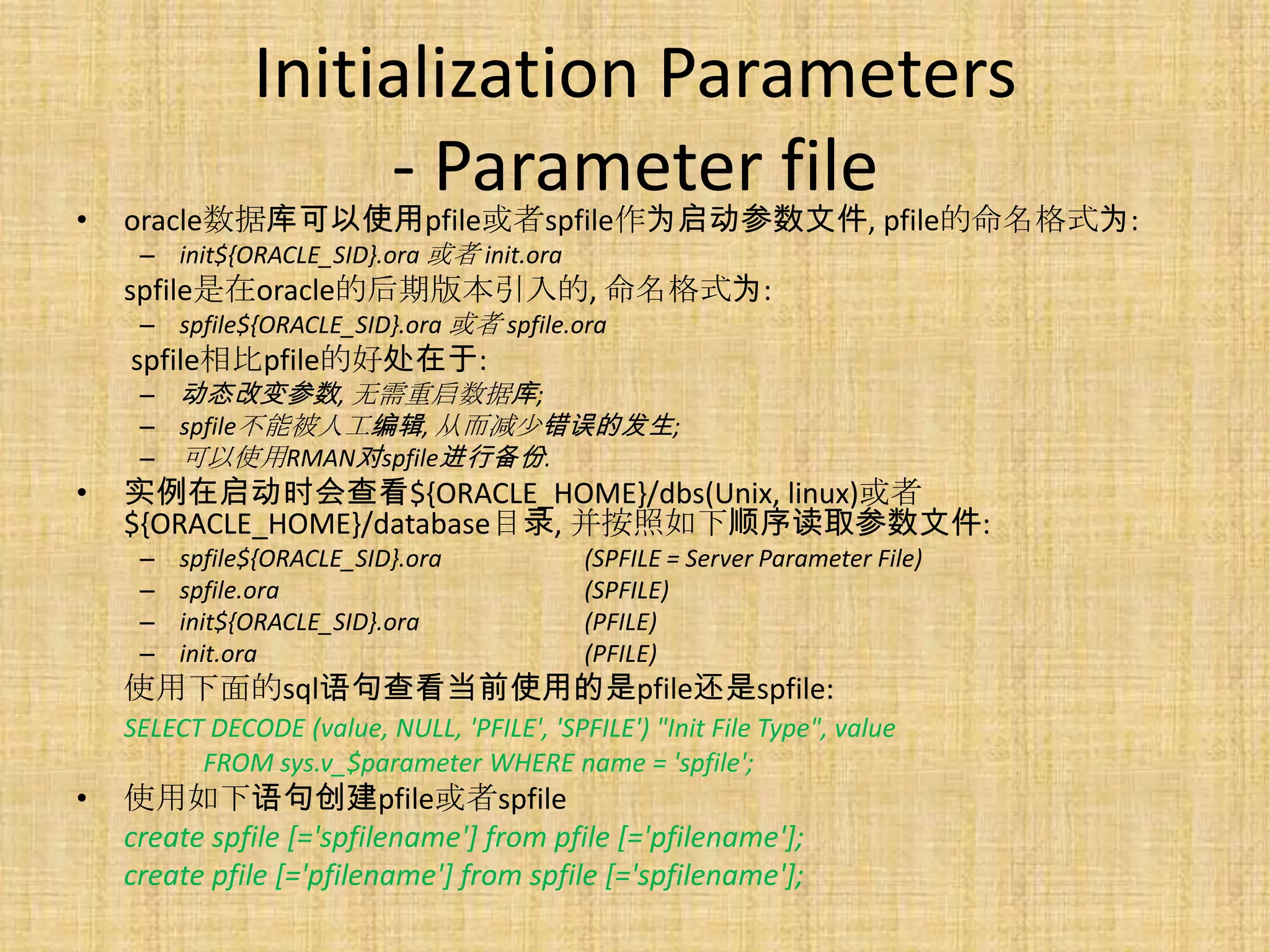 Initialization Parameters
                    - Parameter file
•   oracle数据库可以使用pfile或者spfile作为启动参数文件, pfile的命名格式为:
     – init${ORACLE_SID}.ora 或者 init.ora
    spfile是在oracle的后期版本引入的, 命名格式为:
     – spfile${ORACLE_SID}.ora 或者 spfile.ora
    spfile相比pfile的好处在于:
     – 动态改变参数, 无需重启数据库;
     – spfile不能被人工编辑, 从而减少错误的发生;
     – 可以使用RMAN对spfile进行备份.
•   实例在启动时会查看${ORACLE_HOME}/dbs(Unix, linux)或者
    ${ORACLE_HOME}/database目录, 并按照如下顺序读取参数文件:
     –   spfile${ORACLE_SID}.ora             (SPFILE = Server Parameter File)
     –   spfile.ora                          (SPFILE)
     –   init${ORACLE_SID}.ora               (PFILE)
     –   init.ora                            (PFILE)
    使用下面的sql语句查看当前使用的是pfile还是spfile:
    SELECT DECODE (value, NULL, 'PFILE', 'SPFILE') "Init File Type", value
          FROM sys.v_$parameter WHERE name = 'spfile';
•   使用如下语句创建pfile或者spfile
    create spfile [='spfilename'] from pfile [='pfilename'];
    create pfile [='pfilename'] from spfile [='spfilename'];
 