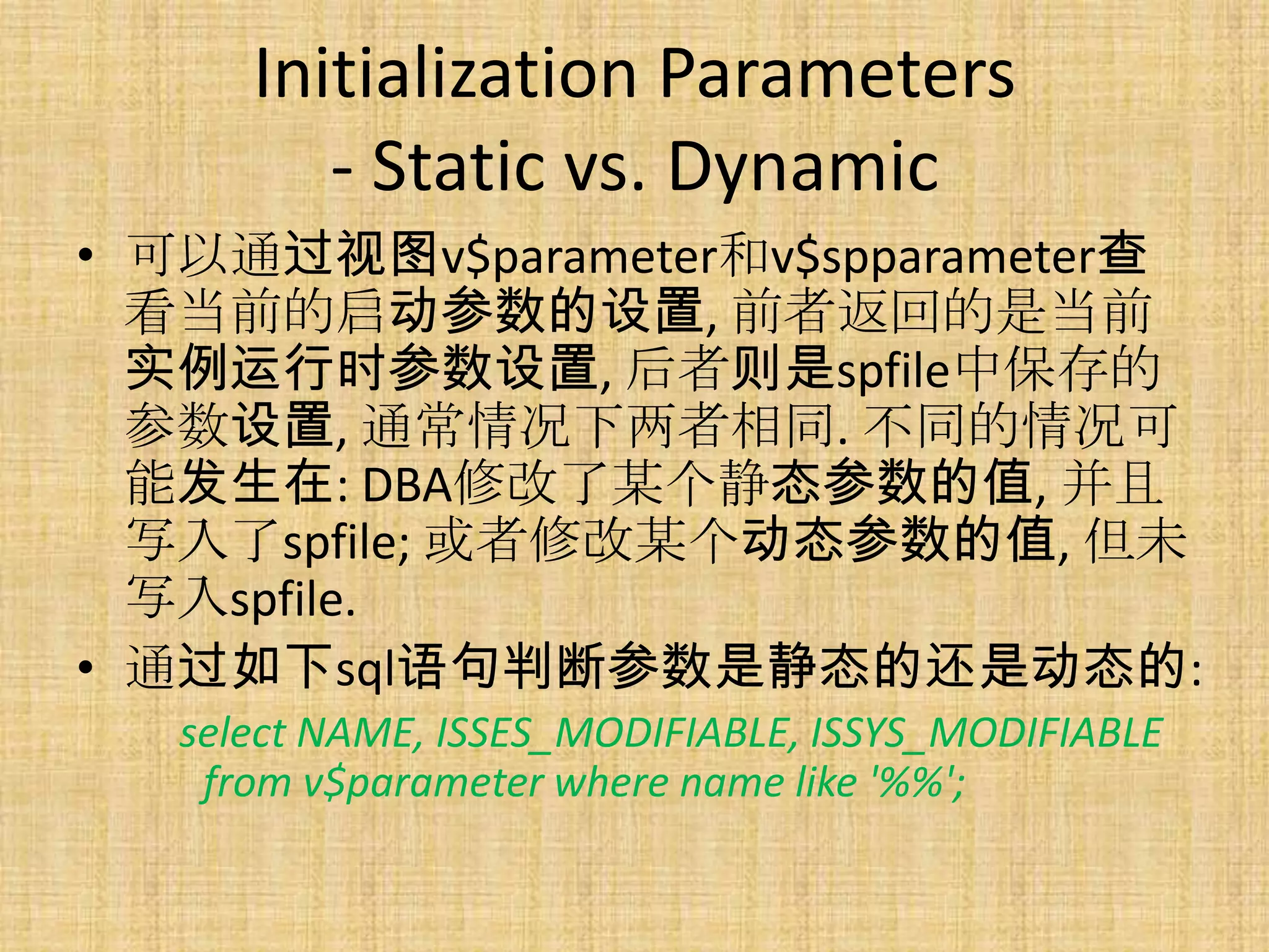 Initialization Parameters
         - Static vs. Dynamic
• 可以通过视图v$parameter和v$spparameter查
  看当前的启动参数的设置, 前者返回的是当前
  实例运行时参数设置, 后者则是spfile中保存的
  参数设置, 通常情况下两者相同. 不同的情况可
  能发生在: DBA修改了某个静态参数的值, 并且
  写入了spfile; 或者修改某个动态参数的值, 但未
  写入spfile.
• 通过如下sql语句判断参数是静态的还是动态的:
   select NAME, ISSES_MODIFIABLE, ISSYS_MODIFIABLE
    from v$parameter where name like '%%';
 