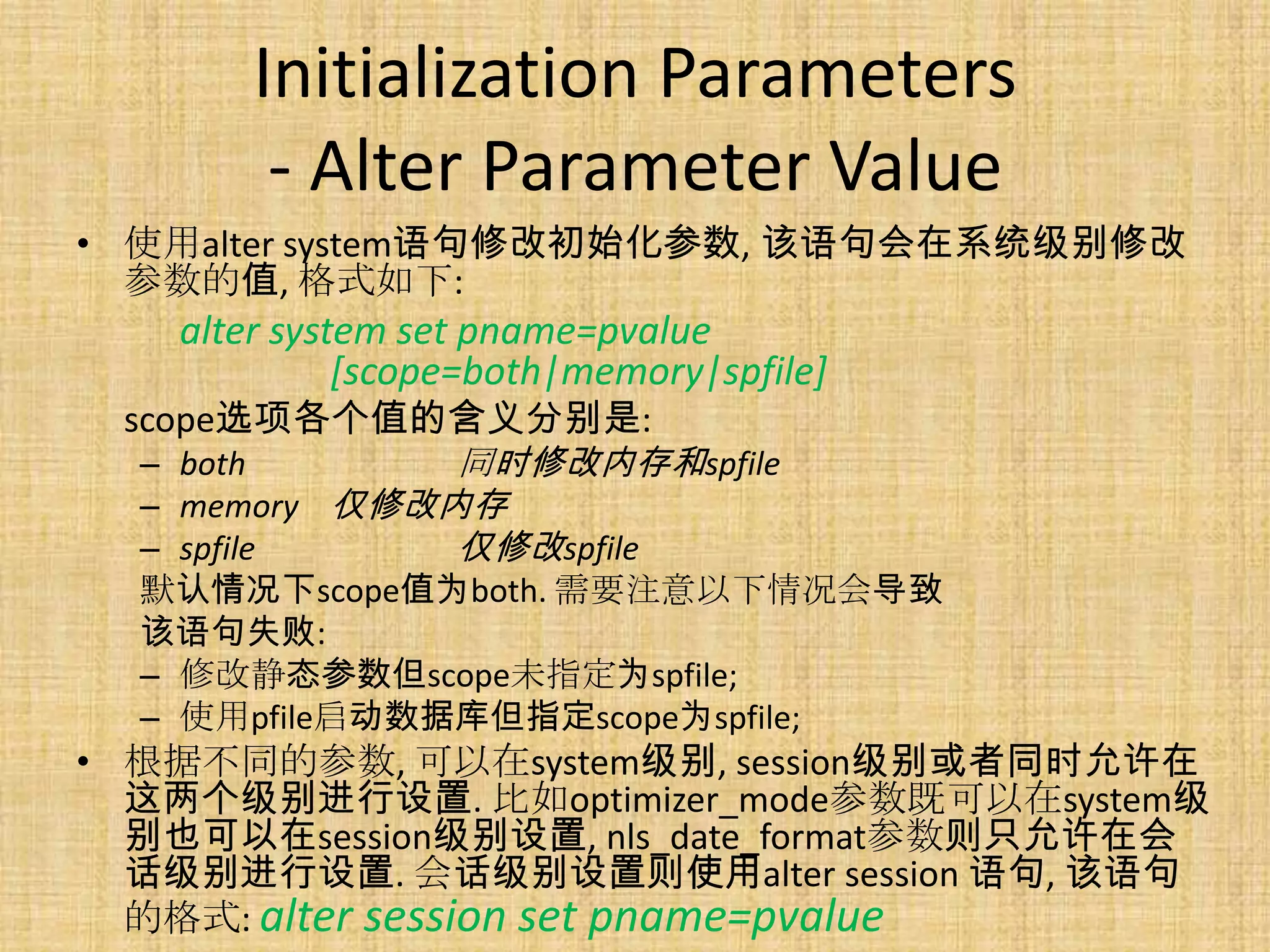 Initialization Parameters
        - Alter Parameter Value
• 使用alter system语句修改初始化参数, 该语句会在系统级别修改
  参数的值, 格式如下:
   alter system set pname=pvalue
             [scope=both|memory|spfile]
 scope选项各个值的含义分别是:
  – both       同时修改内存和spfile
  – memory 仅修改内存
  – spfile     仅修改spfile
  默认情况下scope值为both. 需要注意以下情况会导致
  该语句失败:
  – 修改静态参数但scope未指定为spfile;
  – 使用pfile启动数据库但指定scope为spfile;
• 根据不同的参数, 可以在system级别, session级别或者同时允许在
  这两个级别进行设置. 比如optimizer_mode参数既可以在system级
  别也可以在session级别设置, nls_date_format参数则只允许在会
  话级别进行设置. 会话级别设置则使用alter session 语句, 该语句
  的格式: alter session set pname=pvalue
 