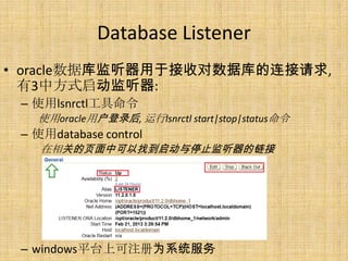 Database Listener
• oracle数据库监听器用于接收对数据库的连接请求,
  有3中方式启动监听器:
 – 使用lsnrctl工具命令
   使用oracle用户登录后, 运行lsnrctl start|stop|status命令
 – 使用database control
    在相关的页面中可以找到启动与停止监听器的链接




 – windows平台上可注册为系统服务
 