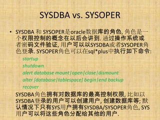 SYSDBA vs. SYSOPER
• SYSDBA 和 SYSOPER是oracle数据库的角色, 角色是一
  个权限控制的概念在以后会讲到. 通过操作系统或
  者密码文件验证, 用户可以以SYSDBA或者SYSOPER角
  色登录. SYSOPER角色可以在sql*plus中执行如下命令:
   startup
   shutdown
   alert database mount|open|close|dismount
   alter [database|tablespace] begin|end backup
   recover
 SYSDBA角色拥有对数据库的最高控制权限, 比如以
 SYSDBA登录的用户可以创建用户, 创建数据库等; 默
 认情况下只有SYS用户拥有SYSDBA/SYSOPER角色, SYS
 用户可以将这些角色分配给其他的用户.
 