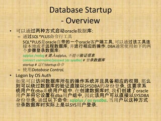 Database Startup
                    - Overview
• 可以通过两种方式启动oracle数据库:
  – 通过SQL*PLUS命令行工具
    SQL*PLUS是oracle自带的一个oracle客户端工具, 可以通过该工具连
    接本地或者远程数据库, 并进行相应的操作. DBA通常使用如下的两
    个步骤登录数据库:
    sqlplus /nolog # 进入sqlplus, 不提示验证信息
    connect username/passwd [as sysdba] # 登录数据库
    startup # 运行startup命令
  – 使用Database ControL
• Logon by OS Auth
  如果可以访问数据库所在的操作系统并且具备相应的权限, 那么
  则可以绕过数据库的验证直接以SYSDBA的身份登录, 这要求系
  统用户在dba系统用户组中. 在创建数据库时, 我们创建了oracle
  用户并将它设置在dba用户组中, 因此该用户可以直接以SYSDBA
  身份登录, 通过以下命令: sqlplus / as sysdba. 当用户以这种方式
  登录数据库时实际上是以SYS用户登录.
 