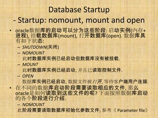 Database Startup
 - Startup: nomount, mount and open
• oracle数据库的启动可以分为这些阶段: 启动实例(内存+
  进程), 挂载数据库(mount), 打开数据库(open). 数据库具
  有如下状态:
  – SHUTDOWN(关闭)
  – NOMOUNT
    此时数据库实例已经启动但数据库没有被挂载.
  – MOUNT
    此时数据库实例已经启动, 并且已读取控制文件.
  – OPEN
    数据库实例已经启动, 数据文件被打开, 等待客户端用户连接.
• 在不同的数据库启动阶段需要读取相应的文件, 那么
  oracle是如何读取到这些文件的呢? 下面按照数据库启动
  的各个阶段进行介绍.
  – NOMOUNT
  此阶段需要读取数据库初始化参数文件, 参考《 Parameter file》
 