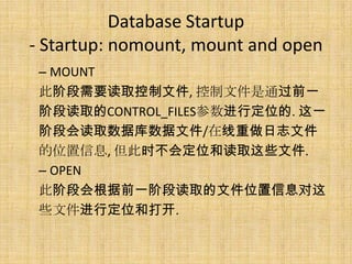 Database Startup
- Startup: nomount, mount and open
 – MOUNT
 此阶段需要读取控制文件, 控制文件是通过前一
 阶段读取的CONTROL_FILES参数进行定位的. 这一
 阶段会读取数据库数据文件/在线重做日志文件
 的位置信息, 但此时不会定位和读取这些文件.
 – OPEN
 此阶段会根据前一阶段读取的文件位置信息对这
 些文件进行定位和打开.
 
