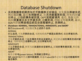 Database Shutdown
• 关闭数据库的顺序与打开数据库正好相反, 首先数据库被关闭,
  然后被卸载, 最后实例被终止. 在关闭数据库阶段, 所有的回话
  被终止, 活动的事务被回滚, CKPT进程被调用. 最后, 数据文件
  和在线重做日志文件被关闭; 卸载阶段, 控制文件被关闭; 最后,
  SGA内存被释放相应的后台进程被终止, 实例终止.
• Shutdown: NORMAL, TRANSACTIONAL, IMMEDIATE, and ABORT
  执行shutdown时, 可以指定为上述四个选项:
  NORMAL
  默认选项, 不允许新的会话, 当所有的用户都退出登录时, 数据库被关闭;
  TRANSACTIONAL
  不允许新的会话, 不处在事务中的会话被终止, 其它的会话在事务完成时被
  终止. 当所有的会话都终止时, 数据库被关闭;
  IMMEDIATE
  不允许新的会话, 所有当前连接的会话被终止, 活动的事务被回滚, 然后数
  据库被关闭;
  ABORT
  相当于断电(power failure), 实例被立即终止.
  TIP: ABORT操作不会损坏数据库, 但是在abort操作之后不建议对数据库作
  备份操作.
 