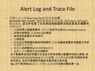 Alert Log and Trace File
• 告警日志文件(Alert log file)存放在数据库
  BACKGROUND_DUMP_DEST参数指定的位置, 按照alert_SID.log的
  格式命名, 该文件包含了对实例或者数据库采取的某些关键操作,
  具体包含:
   – 启动和停止数据库操作, 包含中间命令比如alter database mount;
   – 实例内部错误, 比如ORA-600错误;
   – 检测到的数据文件块损坏;
   – 死锁信息;
   – 影响数据库物理存储结构的操作, 比如创建或者重命名数据文件或
     者重做日志文件;
   – 修改启动参数的ALTER SYSTEM命令;
   – 重做日志切换和日志归档操作.
  关于数据库启动的告警日志会显示所有非默认配置的初始化参数, 结
  合ALTER SYSTEM/DATABASE命令的记录, 可以得到数据库/实例的所有
  历史变化, 这对于数据库问题的诊断有很大的价值.
  Tip: 对于很多的DBA而言, 告警日志是他们诊断问题的第一站.
 