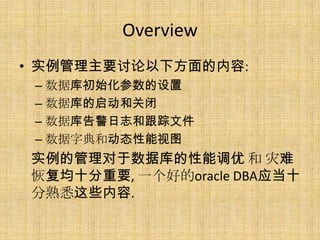 Overview
• 实例管理主要讨论以下方面的内容:
 – 数据库初始化参数的设置
 – 数据库的启动和关闭
 – 数据库告警日志和跟踪文件
 – 数据字典和动态性能视图
实例的管理对于数据库的性能调优 和 灾难
恢复均十分重要, 一个好的oracle DBA应当十
分熟悉这些内容.
 