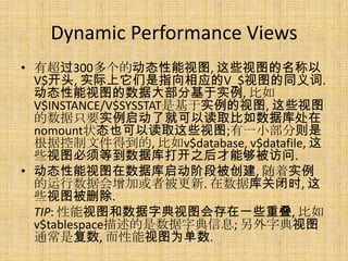 Dynamic Performance Views
• 有超过300多个的动态性能视图, 这些视图的名称以
  V$开头, 实际上它们是指向相应的V_$视图的同义词.
  动态性能视图的数据大部分基于实例, 比如
  V$INSTANCE/V$SYSSTAT是基于实例的视图, 这些视图
  的数据只要实例启动了就可以读取比如数据库处在
  nomount状态也可以读取这些视图;有一小部分则是
  根据控制文件得到的, 比如v$database, v$datafile, 这
  些视图必须等到数据库打开之后才能够被访问.
• 动态性能视图在数据库启动阶段被创建, 随着实例
  的运行数据会增加或者被更新. 在数据库关闭时, 这
  些视图被删除.
  TIP: 性能视图和数据字典视图会存在一些重叠, 比如
  v$tablespace描述的是数据字典信息; 另外字典视图
  通常是复数, 而性能视图为单数.
 