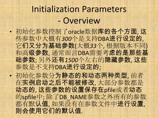 Initialization Parameters
             - Overview
• 初始化参数控制了oracle数据库的各个方面, 这
  些参数中大概有300个是支持DBA进行设定的,
  它们又分为基础参数(大概33个, 根据版本不同)
  和高级参数, 通常而言DBA需要考虑的是那些基
  础参数; 另外还有1500个左右的隐藏参数, 这些
  参数是不支持DBA进行设定的;
• 初始化参数分为静态的和动态两种类型, 前者
  在实例启动之后不能被修改, 大部分参数都是
  动态的, 这些参数的设置保存在pfile或者动态
  的spfile中; 除了DB_NAME参数之外所有的参数
  都有默认值, 如果没有在参数文件中进行设置,
  则会使用它们的默认值.
 