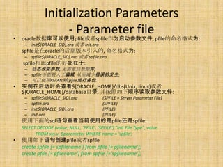 Initialization Parameters
                    - Parameter file
•   oracle数据库可以使用pfile或者spfile作为启动参数文件, pfile的命名格式为:
     – init${ORACLE_SID}.ora 或者 init.ora
    spfile是在oracle的后期版本引入的, 命名格式为:
     – spfile${ORACLE_SID}.ora 或者 spfile.ora
    spfile相比pfile的好处在于:
     – 动态改变参数, 无需重启数据库;
     – spfile不能被人工编辑, 从而减少错误的发生;
     – 可以使用RMAN对spfile进行备份.
•   实例在启动时会查看${ORACLE_HOME}/dbs(Unix, linux)或者
    ${ORACLE_HOME}/database目录, 并按照如下顺序读取参数文件:
     –   spfile${ORACLE_SID}.ora             (SPFILE = Server Parameter File)
     –   spfile.ora                          (SPFILE)
     –   init${ORACLE_SID}.ora               (PFILE)
     –   init.ora                            (PFILE)
    使用下面的sql语句查看当前使用的是pfile还是spfile:
    SELECT DECODE (value, NULL, 'PFILE', 'SPFILE') "Init File Type", value
          FROM sys.v_$parameter WHERE name = 'spfile';
•   使用如下语句创建pfile或者spfile
    create spfile [='spfilename'] from pfile [='pfilename'];
    create pfile [='pfilename'] from spfile [='spfilename'];
 
