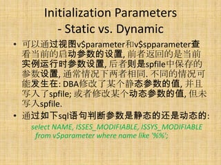 Initialization Parameters
         - Static vs. Dynamic
• 可以通过视图v$parameter和v$spparameter查
  看当前的启动参数的设置, 前者返回的是当前
  实例运行时参数设置, 后者则是spfile中保存的
  参数设置, 通常情况下两者相同. 不同的情况可
  能发生在: DBA修改了某个静态参数的值, 并且
  写入了spfile; 或者修改某个动态参数的值, 但未
  写入spfile.
• 通过如下sql语句判断参数是静态的还是动态的:
   select NAME, ISSES_MODIFIABLE, ISSYS_MODIFIABLE
    from v$parameter where name like '%%';
 