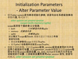 Initialization Parameters
        - Alter Parameter Value
• 使用alter system语句修改初始化参数, 该语句会在系统级别修改
  参数的值, 格式如下:
   alter system set pname=pvalue
             [scope=both|memory|spfile]
 scope选项各个值的含义分别是:
  – both       同时修改内存和spfile
  – memory 仅修改内存
  – spfile     仅修改spfile
  默认情况下scope值为both. 需要注意以下情况会导致
  该语句失败:
  – 修改静态参数但scope未指定为spfile;
  – 使用pfile启动数据库但指定scope为spfile;
• 根据不同的参数, 可以在system级别, session级别或者同时允许在
  这两个级别进行设置. 比如optimizer_mode参数既可以在system级
  别也可以在session级别设置, nls_date_format参数则只允许在会
  话级别进行设置. 会话级别设置则使用alter session 语句, 该语句
  的格式: alter session set pname=pvalue
 