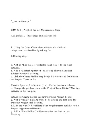 3_Instructions.pdf
PRM 524 – Applied Project Management Case
Assignment 3– Resources and Instructions
1. Using the Gantt Chart view, create a detailed and
comprehensive timeline by taking the
following steps:
a. Add an “End Project” milestone and link it to the final
activity.
b. Add a “Charter Approved” milestone after the Sponsor
Review/Approval activity.
c. Link the Create Preliminary Scope Statement and Determine
the Project Team to the
Charter Approved milestone (Hint: Use predecessor column).
d. Change the predecessors in the Project Team Kickoff Meeting
activity to the two prior
activities (Create Prelim Scope/Determine Project Team).
e. Add a “Project Plan Approved” milestone and link it to the
Develop Project Plan activity.
f. Link the Verify & Validate User Requirements activity to the
Project Approved milestone.
g. Add a “Live Rollout” milestone after the link to User
Training.
 