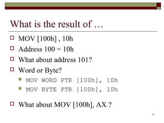 11 
What is the result of … 
 MOV [100h] , 10h 
 Address 100 = 10h 
 What about address 101? 
 Word or Byte? 
 MOV WORD PTR [100h], 10h 
 MOV BYTE PTR [100h], 10h 
 What about MOV [100h], AX ? 
 