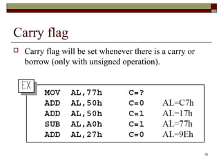 16 
Carry flag 
 Carry flag will be set whenever there is a carry or 
borrow (only with unsigned operation). 
 