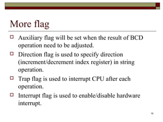 19 
More flag 
 Auxiliary flag will be set when the result of BCD 
operation need to be adjusted. 
 Direction flag is used to specify direction 
(increment/decrement index register) in string 
operation. 
 Trap flag is used to interrupt CPU after each 
operation. 
 Interrupt flag is used to enable/disable hardware 
interrupt. 
 