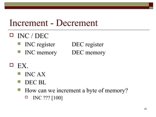22 
Increment - Decrement 
 INC / DEC 
 INC register DEC register 
 INC memory DEC memory 
 EX. 
 INC AX 
 DEC BL 
 How can we increment a byte of memory? 
 INC ??? [100] 
 